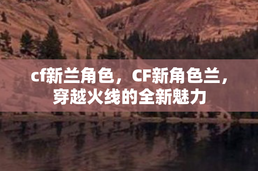 cf新兰角色,CF新角色兰,穿越火线的全新魅力 cf新兰角色,CF新角色兰,穿越火线的全新魅力