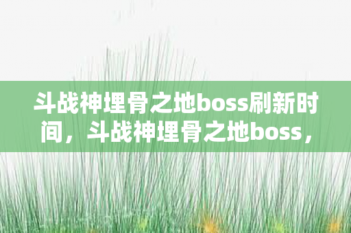 斗战神埋骨之地boss刷新时间,斗战神埋骨之地boss,挑战与攻略 斗战神埋骨之地boss刷新时间,斗战神埋骨之地boss,挑战与攻略