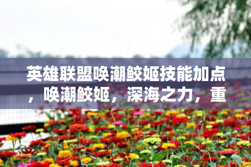 英雄联盟唤潮鲛姬技能加点,唤潮鲛姬,深海之力,重塑战场 英雄联盟唤潮鲛姬技能加点,唤潮鲛姬,深海之力,重塑战场
