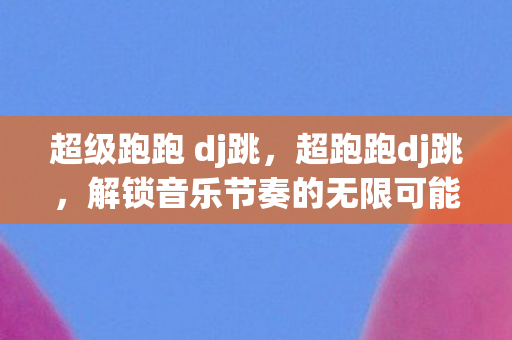超级跑跑 dj跳，超跑跑dj跳，解锁音乐节奏的无限可能