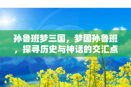 孙鲁班梦三国,梦国孙鲁班,探寻历史与神话的交汇点 孙鲁班梦三国,梦国孙鲁班,探寻历史与神话的交汇点