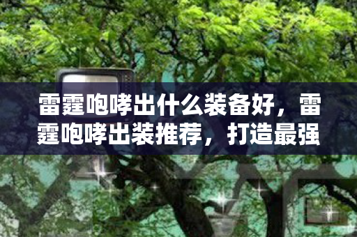 雷霆咆哮出什么装备好，雷霆咆哮出装推荐，打造最强上单战士