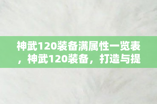 神武120装备满属性一览表,神武120装备,打造与提升的全方位指南 神武120装备满属性一览表,神武120装备,打造与提升的全方位指南