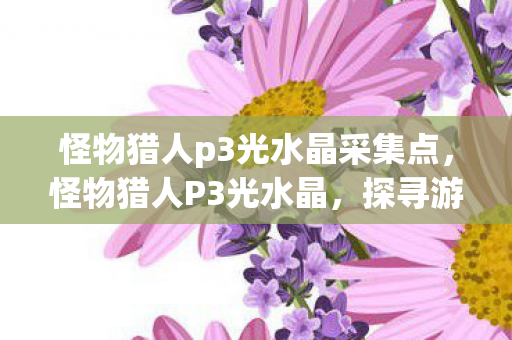 怪物猎人p3光水晶采集点,怪物猎人P3光水晶,探寻游戏中的神秘宝藏 怪物猎人p3光水晶采集点,怪物猎人P3光水晶,探寻游戏中的神秘宝藏
