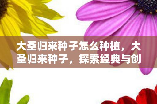 大圣归来种子怎么种植,大圣归来种子,探索经典与创新的融合 大圣归来种子怎么种植,大圣归来种子,探索经典与创新的融合