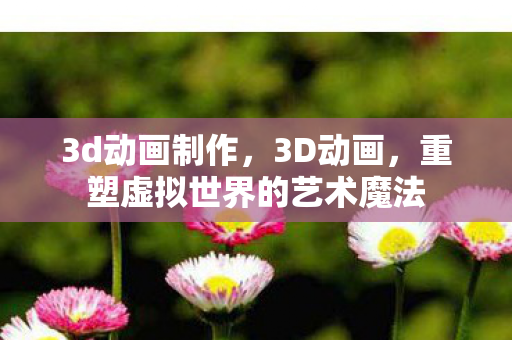 3d动画制作，3D动画，重塑虚拟世界的艺术魔法