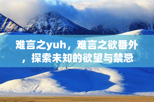 难言之yuh,难言之欲番外,探索未知的欲望与禁忌 难言之yuh,难言之欲番外,探索未知的欲望与禁忌