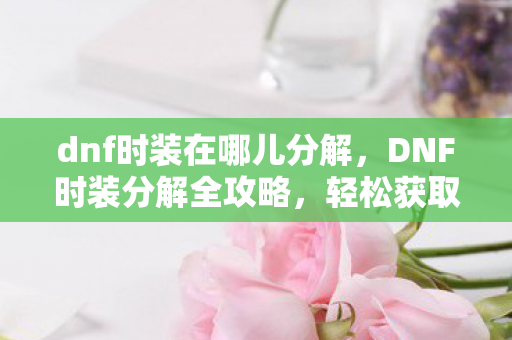dnf时装在哪儿分解,DNF时装分解全攻略,轻松获取珍贵材料 dnf时装在哪儿分解,DNF时装分解全攻略,轻松获取珍贵材料