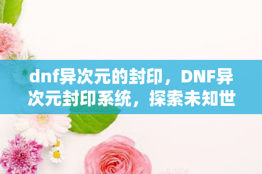dnf异次元的封印,DNF异次元封印系统,探索未知世界的神秘之旅 dnf异次元的封印,DNF异次元封印系统,探索未知世界的神秘之旅