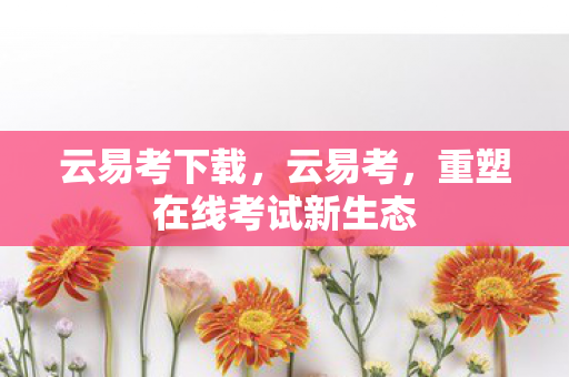 云易考下载，云易考，重塑在线考试新生态