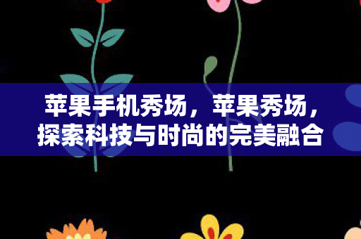 苹果手机秀场,苹果秀场,探索科技与时尚的完美融合 苹果手机秀场,苹果秀场,探索科技与时尚的完美融合