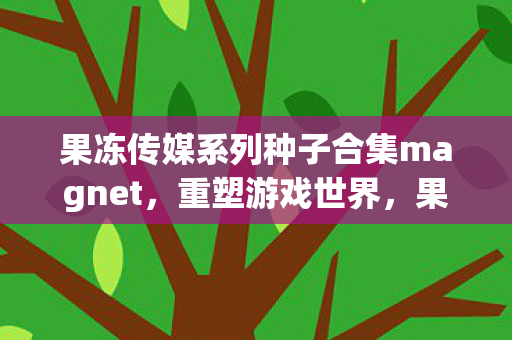 果冻传媒系列种子合集magnet,重塑游戏世界,果冻传媒系列下的多元体验 果冻传媒系列种子合集magnet,重塑游戏世界,果冻传媒系列下的多元体验