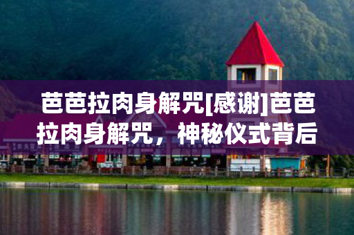 芭芭拉肉身解咒[感谢]芭芭拉肉身解咒，神秘仪式背后的真相与启示