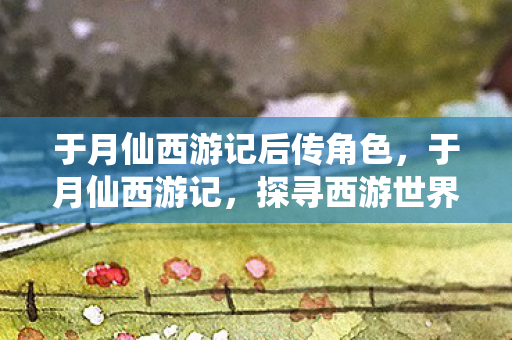 于月仙西游记后传角色,于月仙西游记,探寻西游世界的奇幻之旅 于月仙西游记后传角色,于月仙西游记,探寻西游世界的奇幻之旅