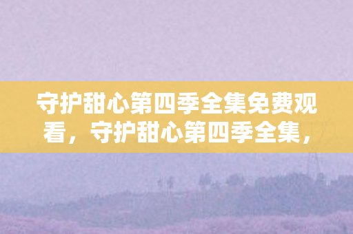 守护甜心第四季全集免费观看,守护甜心第四季全集,梦想与成长的奇幻旅程 守护甜心第四季全集免费观看,守护甜心第四季全集,梦想与成长的奇幻旅程