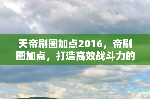 天帝刷图加点2016,帝刷图加点,打造高效战斗力的关键 天帝刷图加点2016,帝刷图加点,打造高效战斗力的关键
