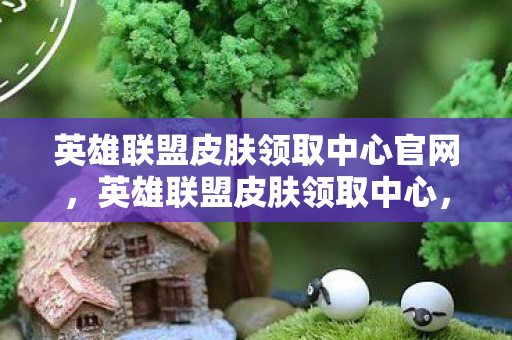英雄联盟皮肤领取中心官网，英雄联盟皮肤领取中心，解锁你的游戏新体验