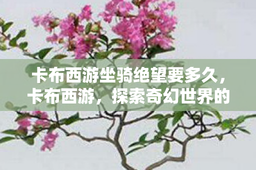 卡布西游坐骑绝望要多久,卡布西游,探索奇幻世界的坐骑之旅 卡布西游坐骑绝望要多久,卡布西游,探索奇幻世界的坐骑之旅