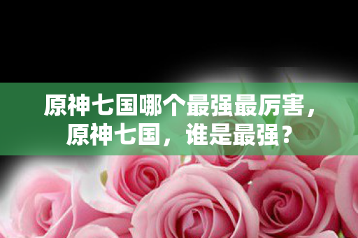 原神七国哪个最强最厉害,原神七国,谁是最强? 原神七国哪个最强最厉害,原神七国,谁是最强?