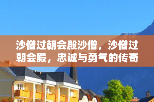 沙僧过朝会殿沙僧,沙僧过朝会殿,忠诚与勇气的传奇 沙僧过朝会殿沙僧,沙僧过朝会殿,忠诚与勇气的传奇