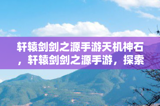 轩辕剑剑之源手游天机神石，轩辕剑剑之源手游，探索古老传说的奇妙之旅