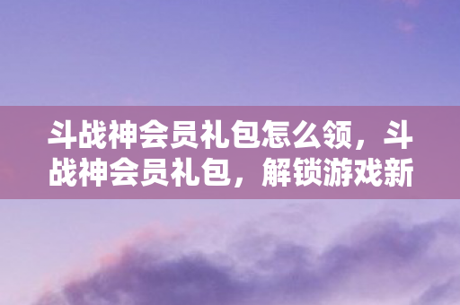 斗战神会员礼包怎么领,斗战神会员礼包,解锁游戏新世界的钥匙 斗战神会员礼包怎么领,斗战神会员礼包,解锁游戏新世界的钥匙