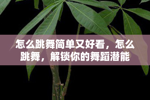怎么跳舞简单又好看,怎么跳舞,解锁你的舞蹈潜能 怎么跳舞简单又好看,怎么跳舞,解锁你的舞蹈潜能