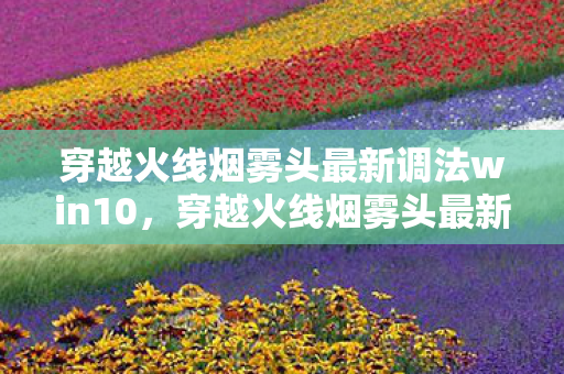 穿越火线烟雾头最新调法win10,穿越火线烟雾头最新调法 穿越火线烟雾头最新调法win10,穿越火线烟雾头最新调法