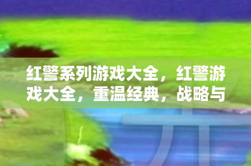 红警系列游戏大全，红警游戏大全，重温经典，战略与激情的碰撞