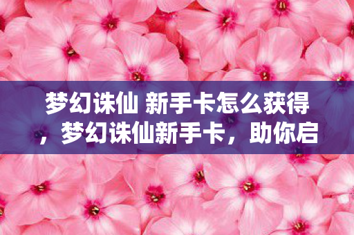 梦幻诛仙 新手卡怎么获得,梦幻诛仙新手卡,助你启程,畅游奇幻世界 梦幻诛仙 新手卡怎么获得,梦幻诛仙新手卡,助你启程,畅游奇幻世界