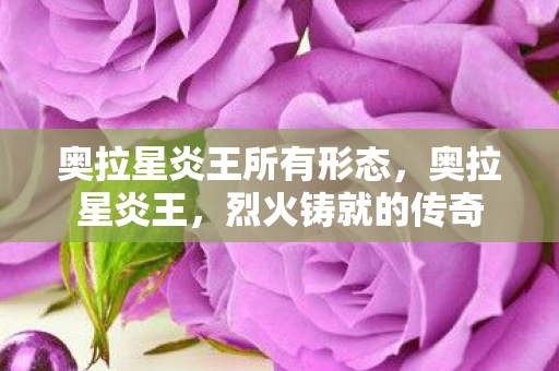 奥拉星炎王所有形态,奥拉星炎王,烈火铸就的传奇 奥拉星炎王所有形态,奥拉星炎王,烈火铸就的传奇
