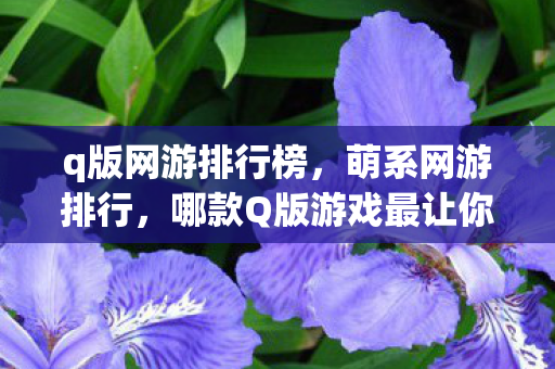 q版网游排行榜,萌系网游排行,哪款Q版游戏最让你心动? q版网游排行榜,萌系网游排行,哪款Q版游戏最让你心动?