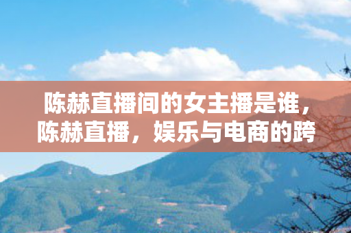 陈赫直播间的女主播是谁,陈赫直播,娱乐与电商的跨界融合 陈赫直播间的女主播是谁,陈赫直播,娱乐与电商的跨界融合