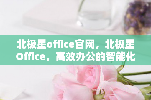 北极星office官网,北极星Office,高效办公的智能化选择 北极星office官网,北极星Office,高效办公的智能化选择