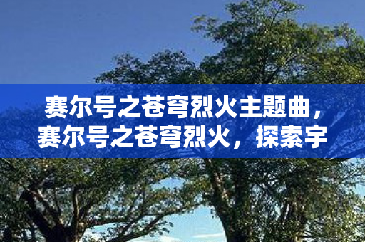 赛尔号之苍穹烈火主题曲,赛尔号之苍穹烈火,探索宇宙的神秘之旅 赛尔号之苍穹烈火主题曲,赛尔号之苍穹烈火,探索宇宙的神秘之旅
