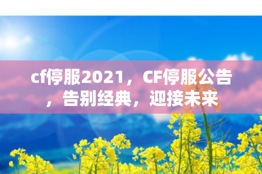 cf停服2021,CF停服公告,告别经典,迎接未来 cf停服2021,CF停服公告,告别经典,迎接未来