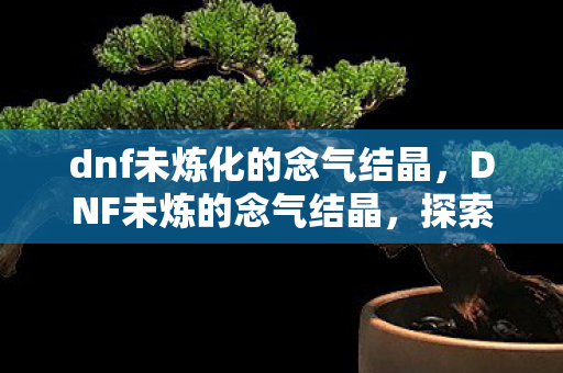 dnf未炼化的念气结晶,DNF未炼的念气结晶,探索未知的力量之源 dnf未炼化的念气结晶,DNF未炼的念气结晶,探索未知的力量之源