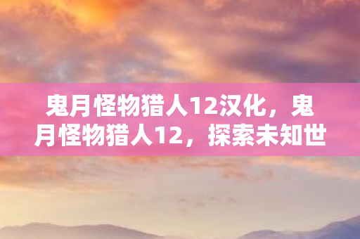 鬼月怪物猎人12汉化,鬼月怪物猎人12,探索未知世界的冒险之旅 鬼月怪物猎人12汉化,鬼月怪物猎人12,探索未知世界的冒险之旅