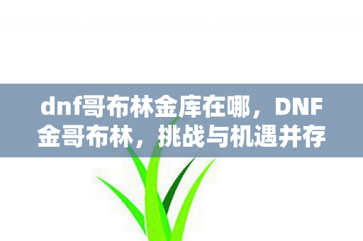 dnf哥布林金库在哪,DNF金哥布林,挑战与机遇并存的神秘种族 dnf哥布林金库在哪,DNF金哥布林,挑战与机遇并存的神秘种族