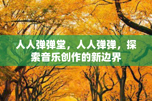 人人弹弹堂,人人弹弹,探索音乐创作的新边界 人人弹弹堂,人人弹弹,探索音乐创作的新边界