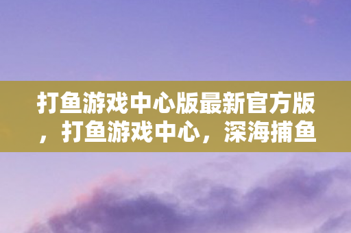 打鱼游戏中心版最新官方版,打鱼游戏中心,深海捕鱼的乐趣与挑战 打鱼游戏中心版最新官方版,打鱼游戏中心,深海捕鱼的乐趣与挑战
