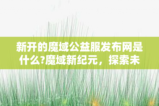 新开的魔域公益服发布网是什么?魔域新纪元,探索未知,挑战极限 新开的魔域公益服发布网是什么?魔域新纪元,探索未知,挑战极限