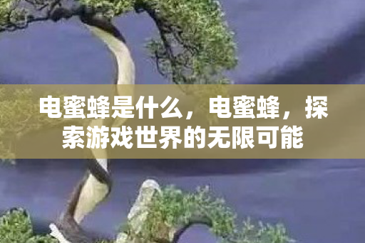 电蜜蜂是什么,电蜜蜂,探索游戏世界的无限可能 电蜜蜂是什么,电蜜蜂,探索游戏世界的无限可能
