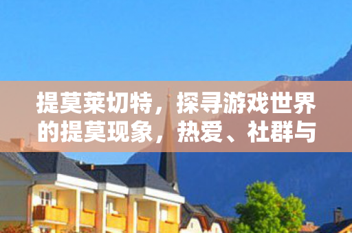 提莫莱切特,探寻游戏世界的提莫现象,热爱、社群与多元体验 提莫莱切特,探寻游戏世界的提莫现象,热爱、社群与多元体验