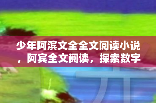 少年阿滨文全全文阅读小说,阿宾全文阅读,探索数字时代的阅读新体验 少年阿滨文全全文阅读小说,阿宾全文阅读,探索数字时代的阅读新体验