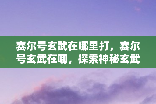 赛尔号玄武在哪里打,赛尔号玄武在哪,探索神秘玄武的踪迹 赛尔号玄武在哪里打,赛尔号玄武在哪,探索神秘玄武的踪迹