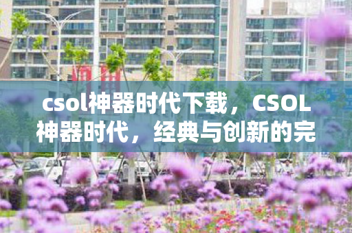 csol神器时代下载,CSOL神器时代,经典与创新的完美融合 csol神器时代下载,CSOL神器时代,经典与创新的完美融合