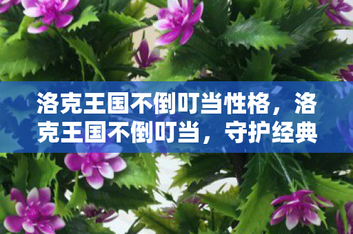 洛克王国不倒叮当性格,洛克王国不倒叮当,守护经典,共筑回忆 洛克王国不倒叮当性格,洛克王国不倒叮当,守护经典,共筑回忆