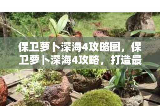 保卫萝卜深海4攻略图,保卫萝卜深海4攻略,打造最强防御阵容 保卫萝卜深海4攻略图,保卫萝卜深海4攻略,打造最强防御阵容