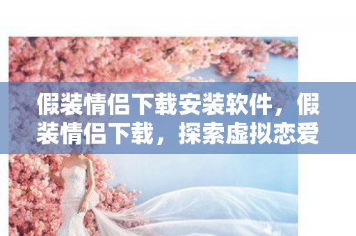 假装情侣下载安装软件,假装情侣下载,探索虚拟恋爱的新世界 假装情侣下载安装软件,假装情侣下载,探索虚拟恋爱的新世界
